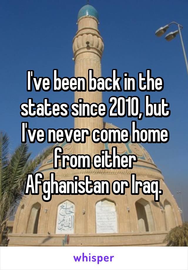 I've been back in the states since 2010, but I've never come home from either Afghanistan or Iraq. 