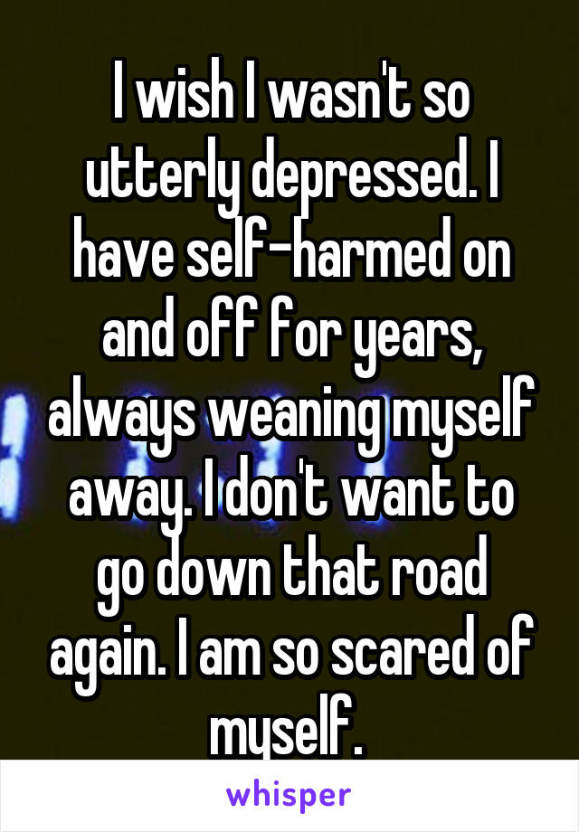 I wish I wasn't so utterly depressed. I have self-harmed on and off for years, always weaning myself away. I don't want to go down that road again. I am so scared of myself. 