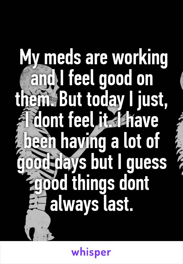  My meds are working and I feel good on them. But today I just, I dont feel it. I have been having a lot of good days but I guess good things dont always last.