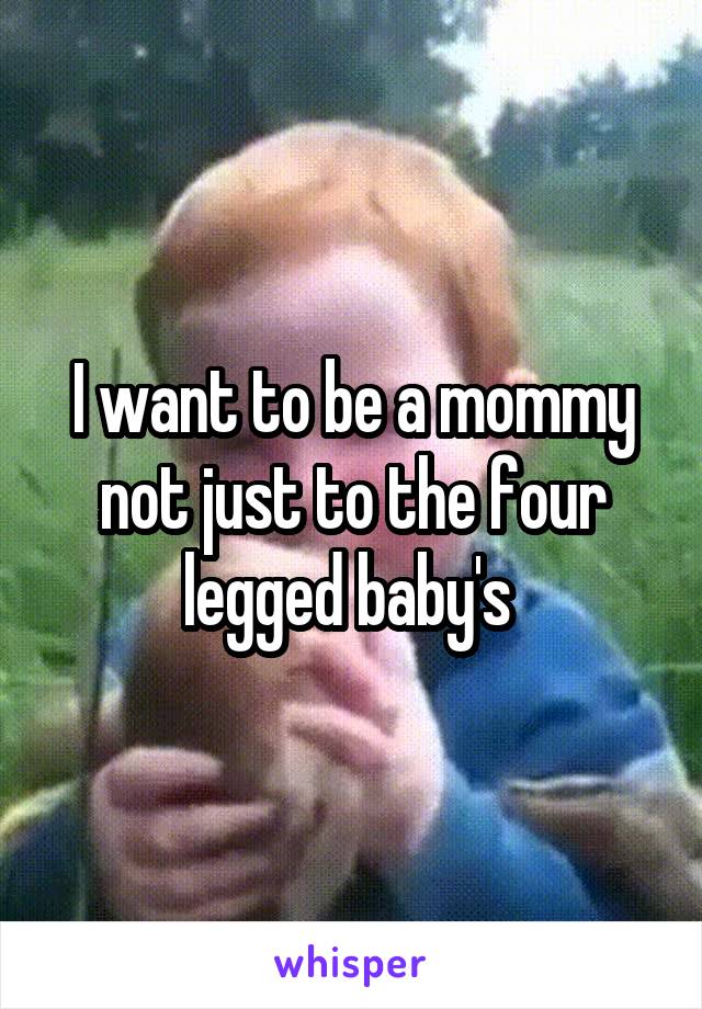 I want to be a mommy not just to the four legged baby's 