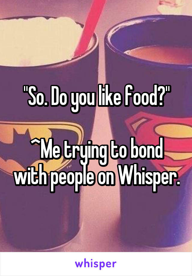 "So. Do you like food?"

^Me trying to bond with people on Whisper.