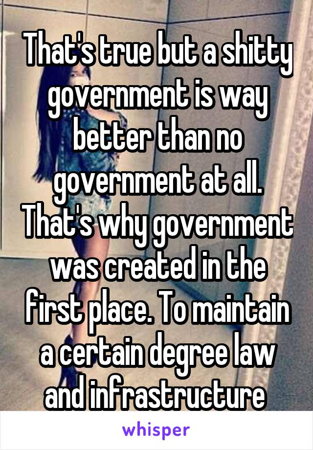 That's true but a shitty government is way better than no government at all. That's why government was created in the first place. To maintain a certain degree law and infrastructure 