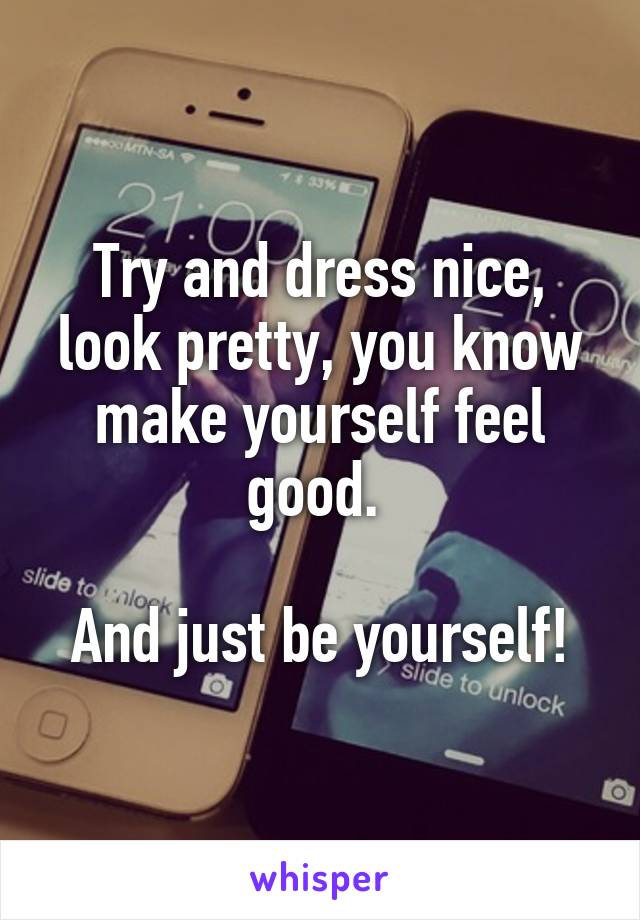 Try and dress nice, look pretty, you know make yourself feel good. 

And just be yourself!