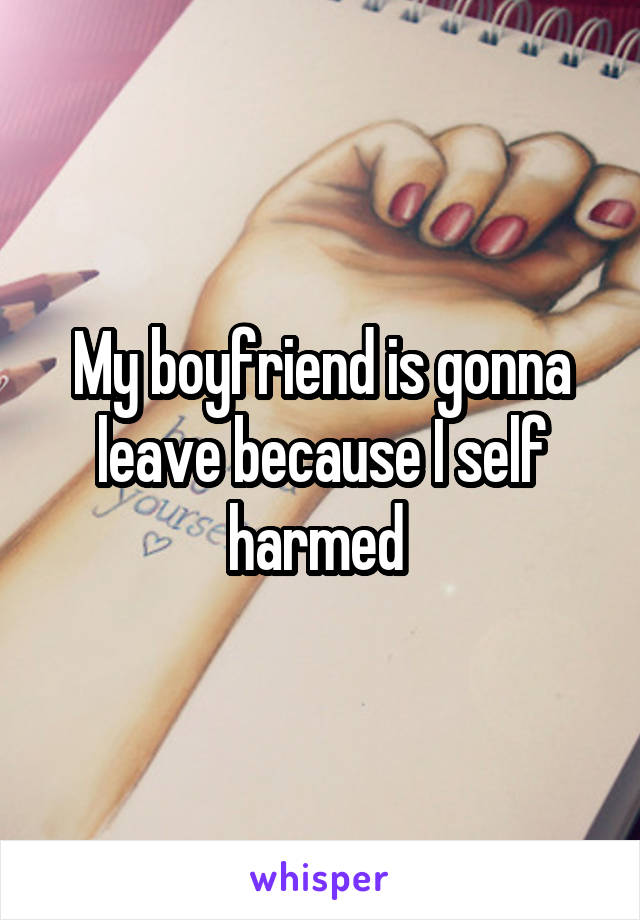 My boyfriend is gonna leave because I self harmed 