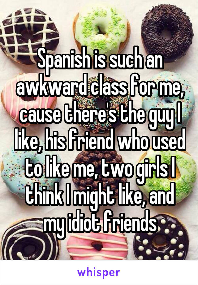 Spanish is such an awkward class for me, cause there's the guy I like, his friend who used to like me, two girls I think I might like, and my idiot friends