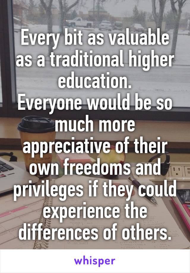 Every bit as valuable as a traditional higher education.
Everyone would be so much more appreciative of their own freedoms and privileges if they could experience the differences of others.