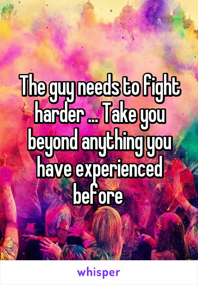 The guy needs to fight harder ... Take you beyond anything you have experienced before 