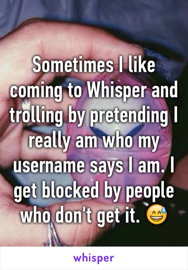 Sometimes I like coming to Whisper and trolling by pretending I really am who my username says I am. I get blocked by people who don't get it. 😅