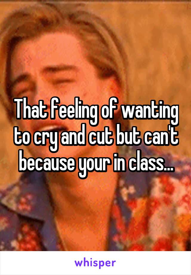 That feeling of wanting to cry and cut but can't because your in class...