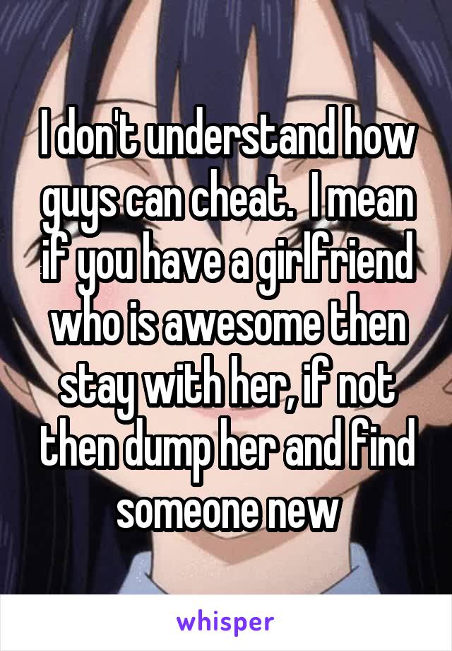 I don't understand how guys can cheat.  I mean if you have a girlfriend who is awesome then stay with her, if not then dump her and find someone new