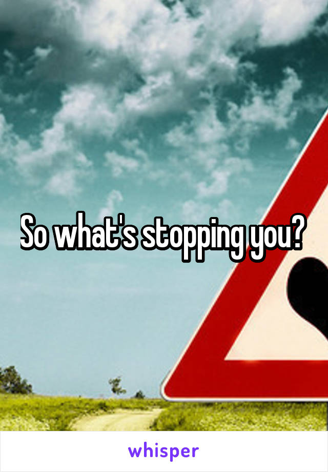 So what's stopping you? 