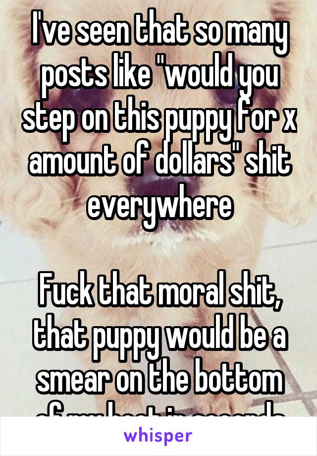 I've seen that so many posts like "would you step on this puppy for x amount of dollars" shit everywhere

Fuck that moral shit, that puppy would be a smear on the bottom of my boot in seconds