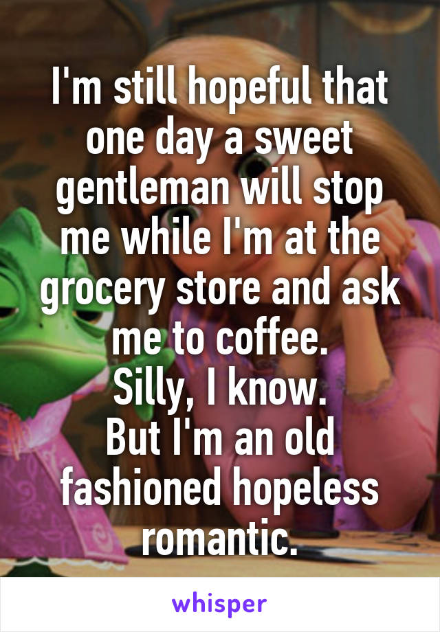 I'm still hopeful that one day a sweet gentleman will stop me while I'm at the grocery store and ask me to coffee.
Silly, I know.
But I'm an old fashioned hopeless romantic.