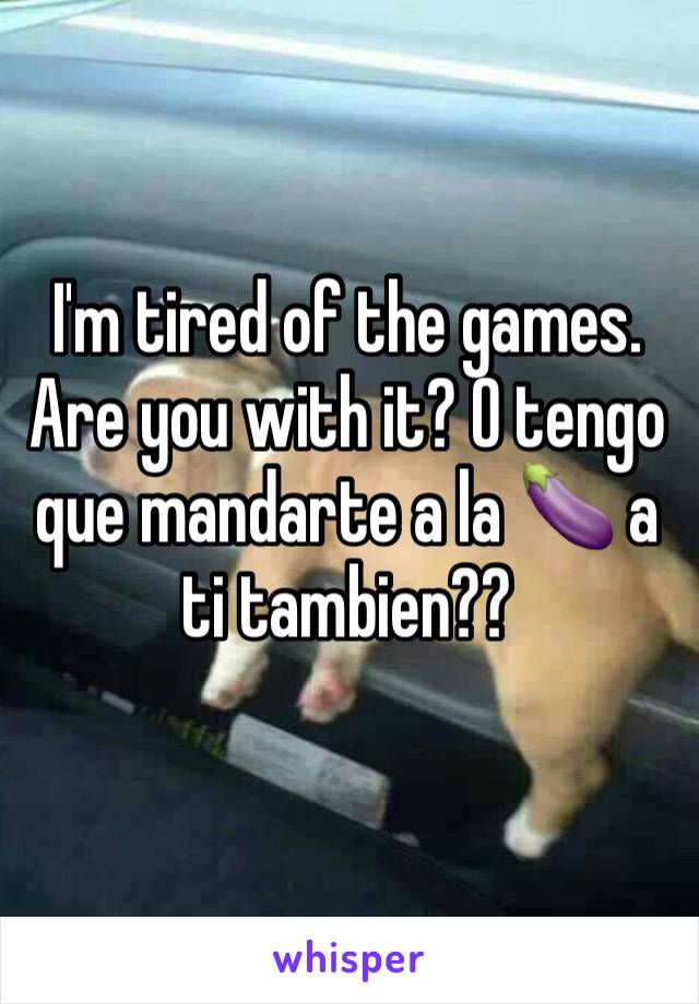 I'm tired of the games. Are you with it? O tengo que mandarte a la 🍆 a ti tambien??