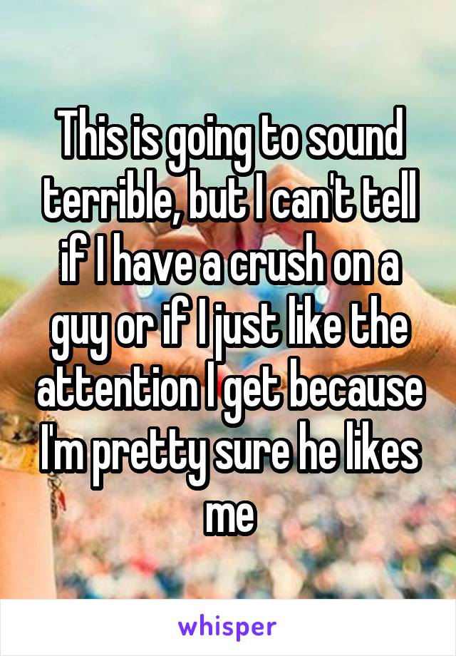 This is going to sound terrible, but I can't tell if I have a crush on a guy or if I just like the attention I get because I'm pretty sure he likes me