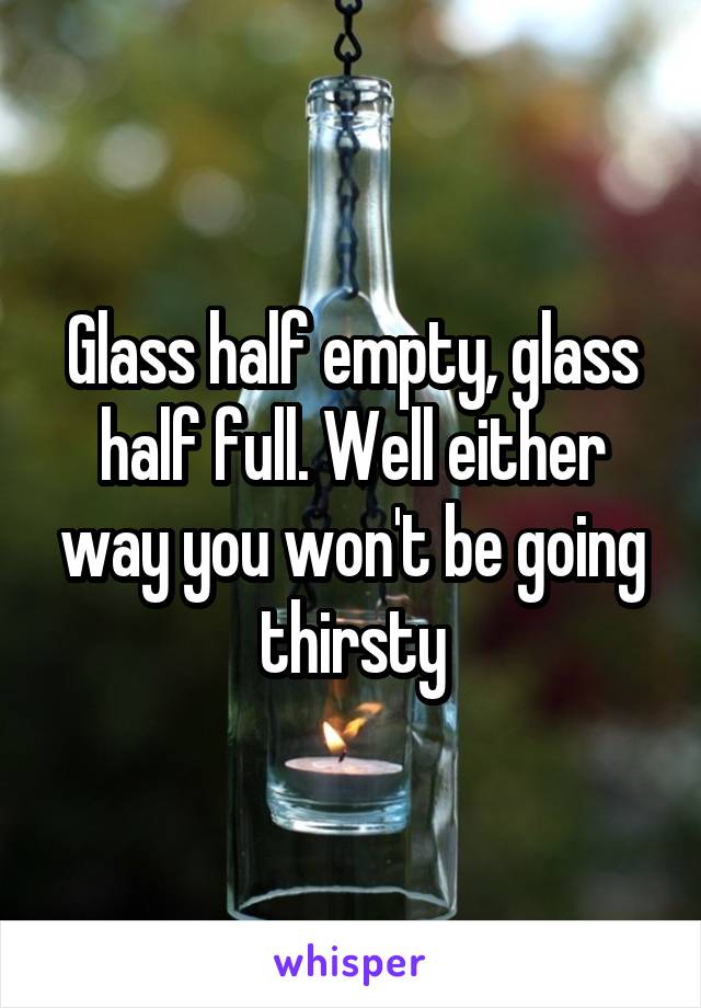 Glass half empty, glass half full. Well either way you won't be going thirsty