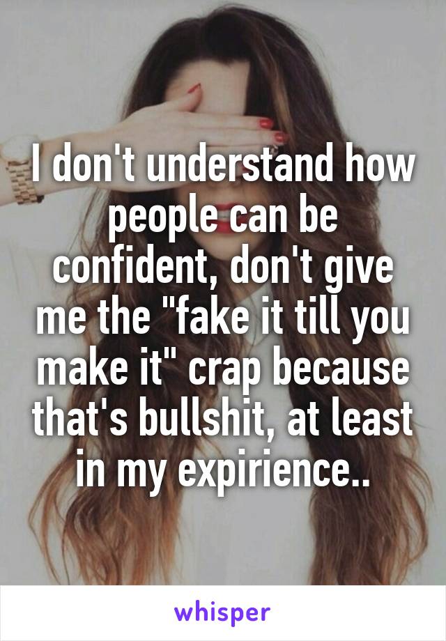 I don't understand how people can be confident, don't give me the "fake it till you make it" crap because that's bullshit, at least in my expirience..