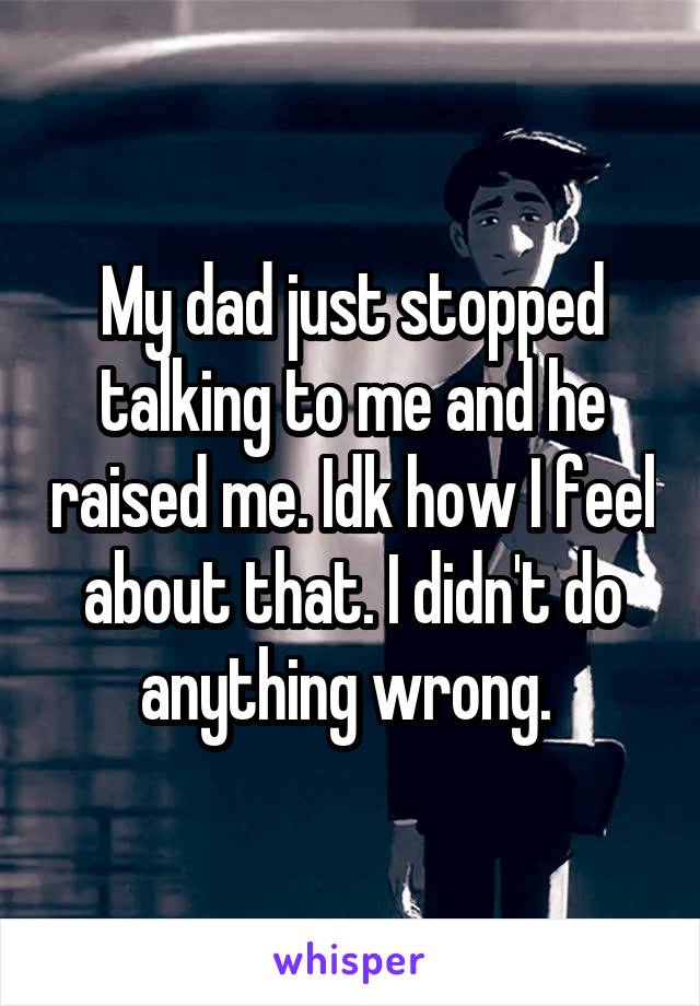 My dad just stopped talking to me and he raised me. Idk how I feel about that. I didn't do anything wrong. 