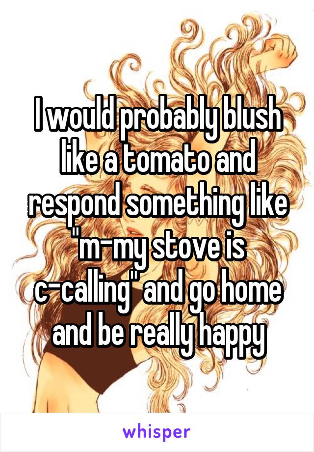 I would probably blush like a tomato and respond something like "m-my stove is c-calling" and go home and be really happy