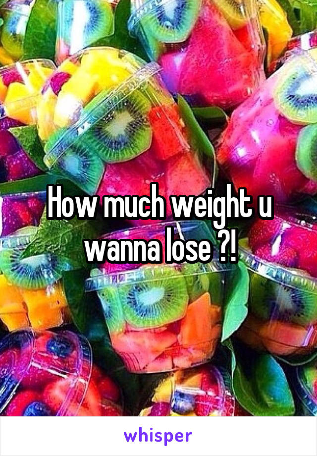 How much weight u wanna lose ?!