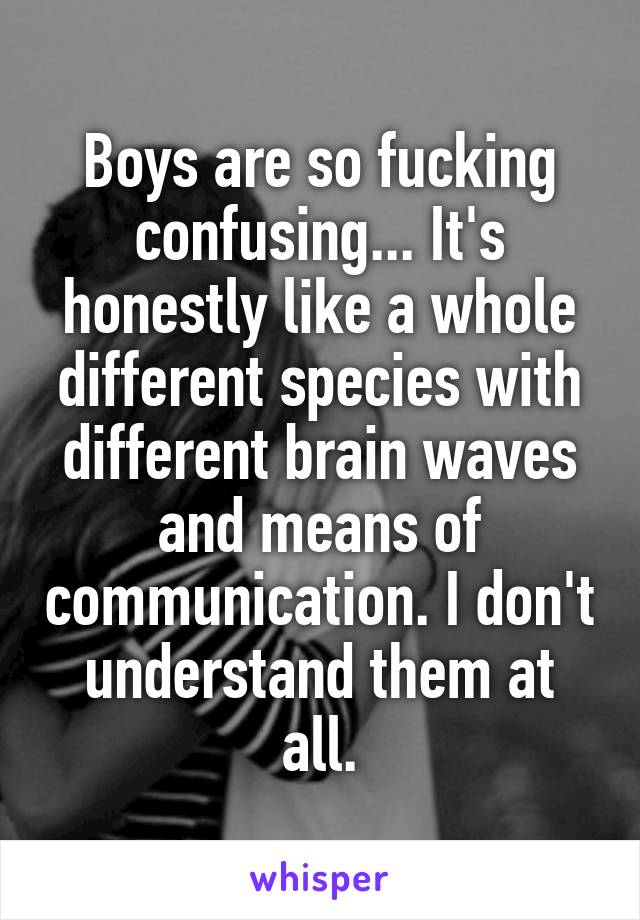 Boys are so fucking confusing... It's honestly like a whole different species with different brain waves and means of communication. I don't understand them at all.