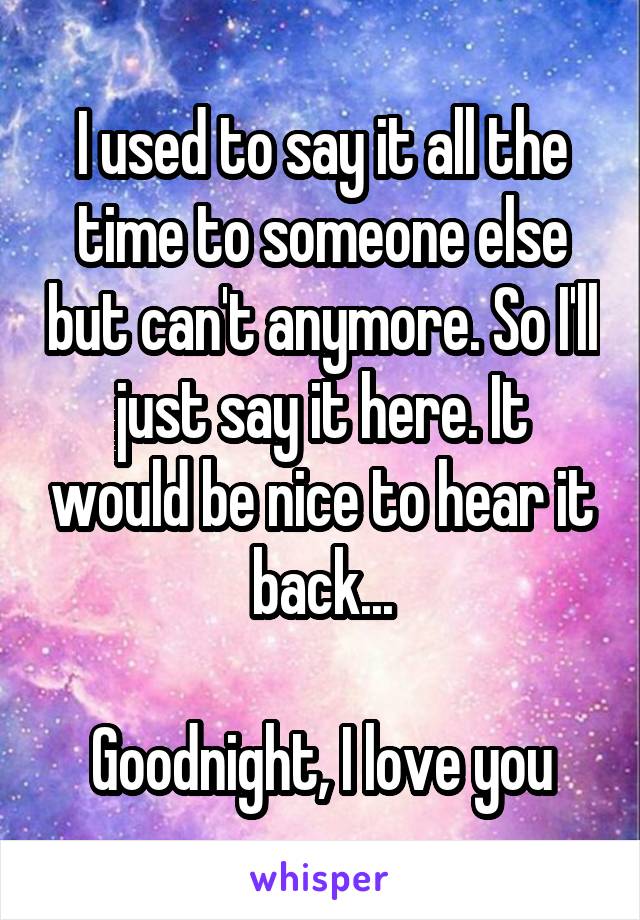 I used to say it all the time to someone else but can't anymore. So I'll just say it here. It would be nice to hear it back...

Goodnight, I love you