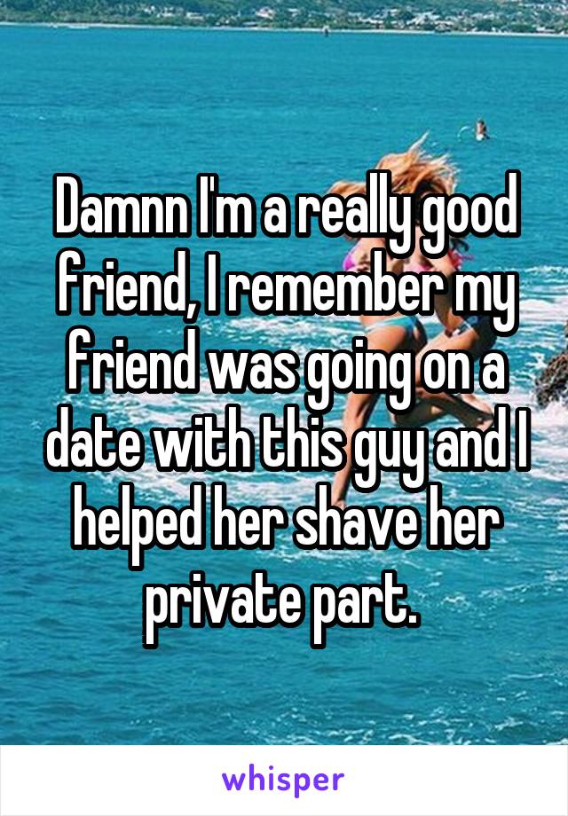 Damnn I'm a really good friend, I remember my friend was going on a date with this guy and I helped her shave her private part. 