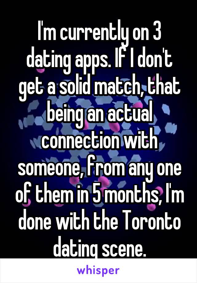 I'm currently on 3 dating apps. If I don't get a solid match, that being an actual connection with someone, from any one of them in 5 months, I'm done with the Toronto dating scene.