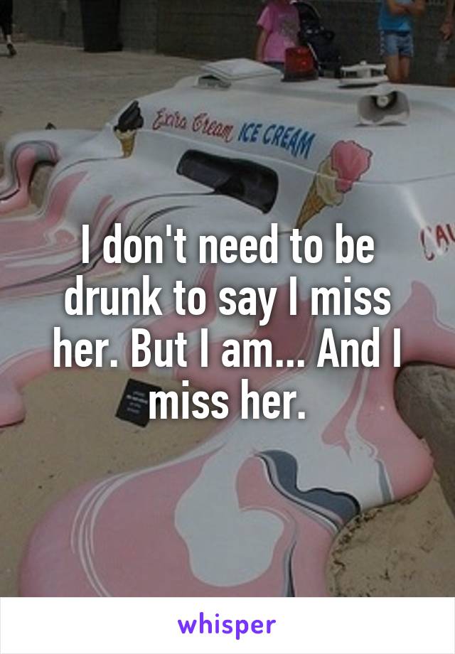 I don't need to be drunk to say I miss her. But I am... And I miss her.