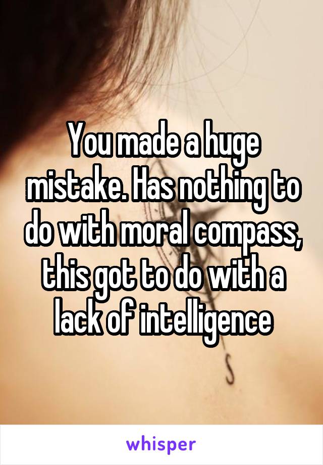 You made a huge mistake. Has nothing to do with moral compass, this got to do with a lack of intelligence