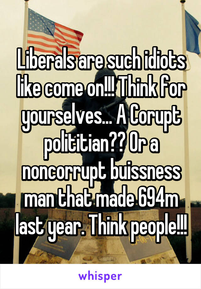 Liberals are such idiots like come on!!! Think for yourselves... A Corupt polititian?? Or a noncorrupt buissness man that made 694m last year. Think people!!!