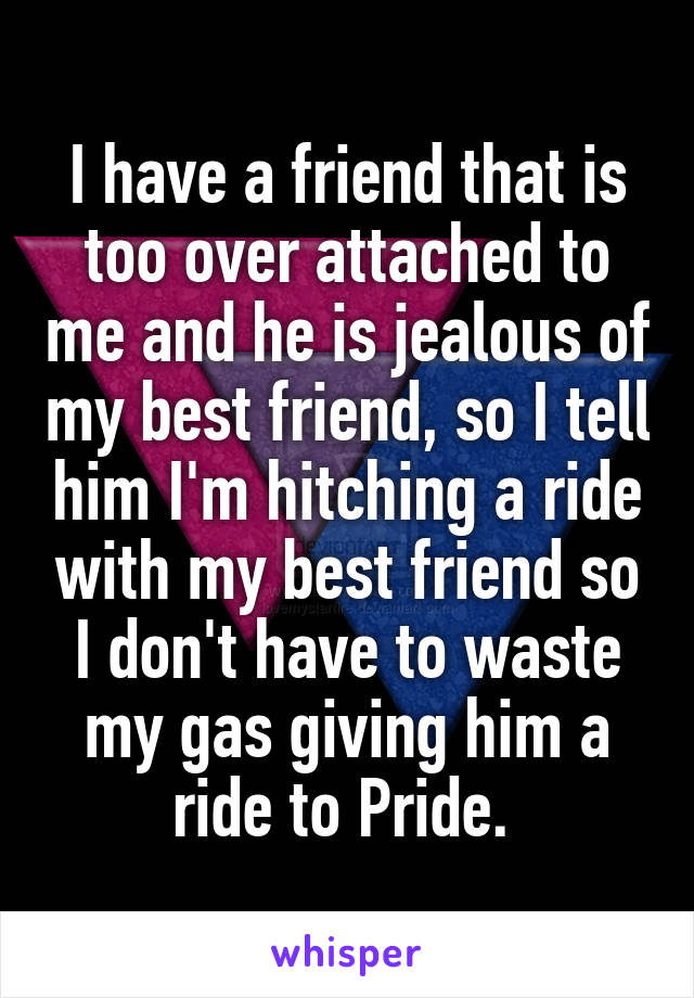 I have a friend that is too over attached to me and he is jealous of my best friend, so I tell him I'm hitching a ride with my best friend so I don't have to waste my gas giving him a ride to Pride. 