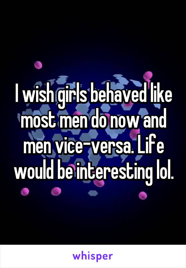 I wish girls behaved like most men do now and men vice-versa. Life would be interesting lol.