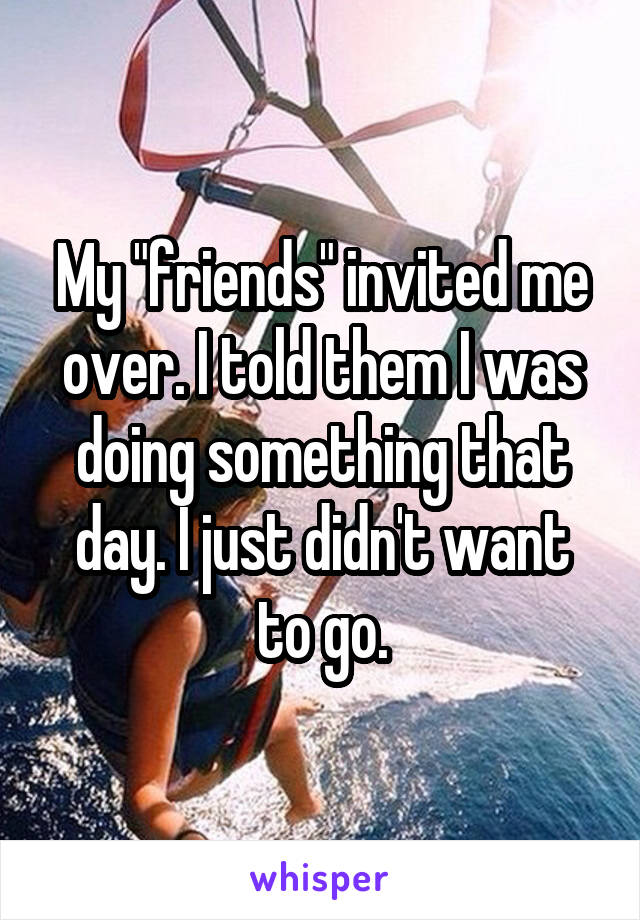 My "friends" invited me over. I told them I was doing something that day. I just didn't want to go.