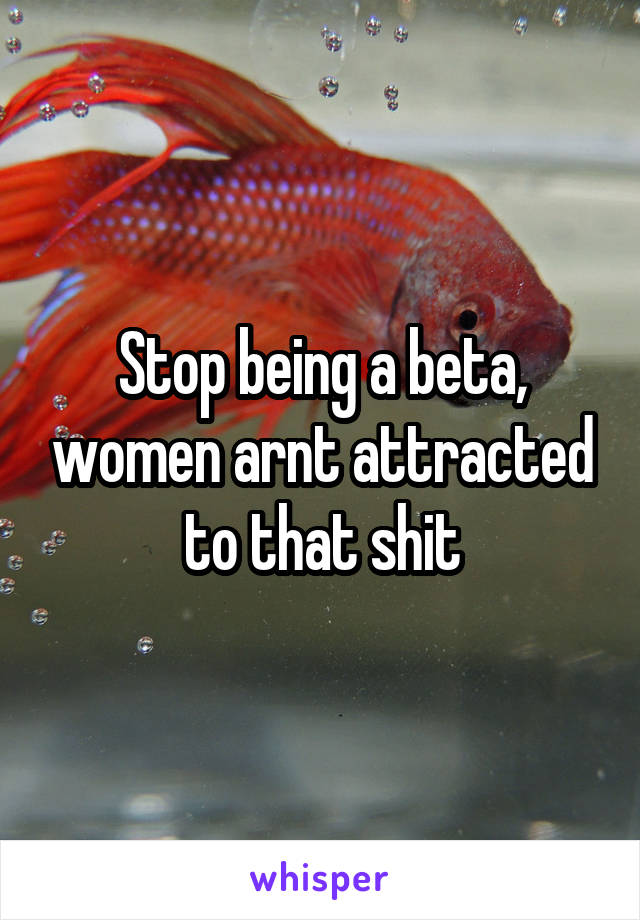 Stop being a beta, women arnt attracted to that shit