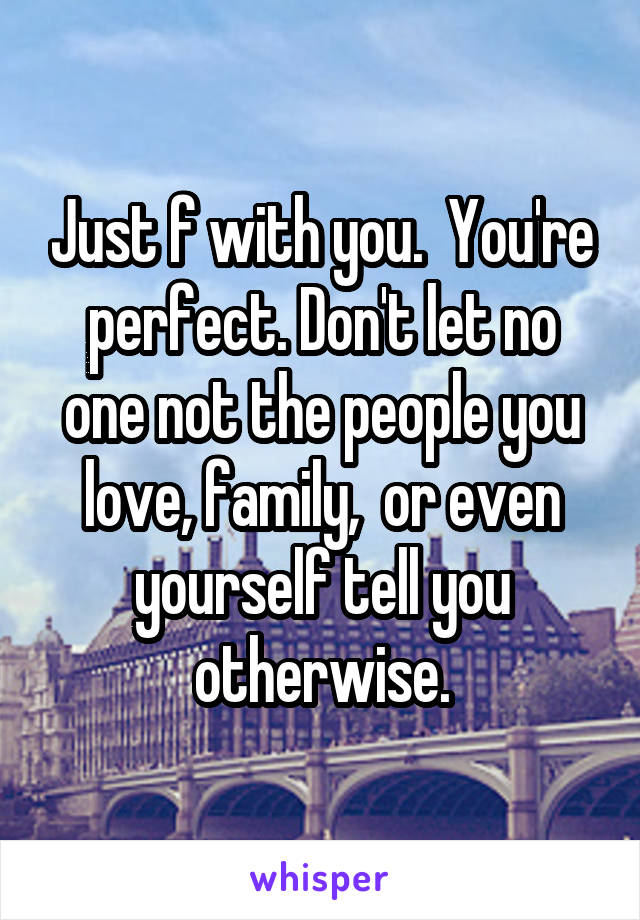 Just f with you.  You're perfect. Don't let no one not the people you love, family,  or even yourself tell you otherwise.