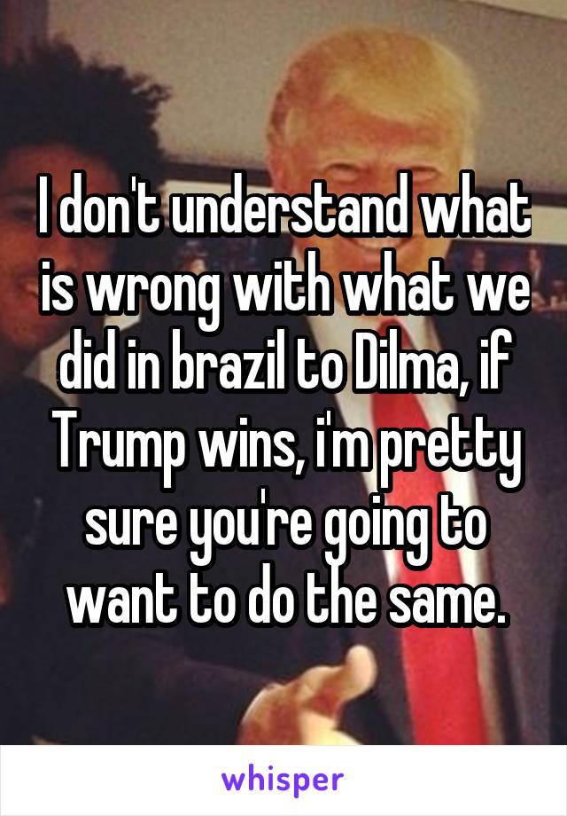 I don't understand what is wrong with what we did in brazil to Dilma, if Trump wins, i'm pretty sure you're going to want to do the same.