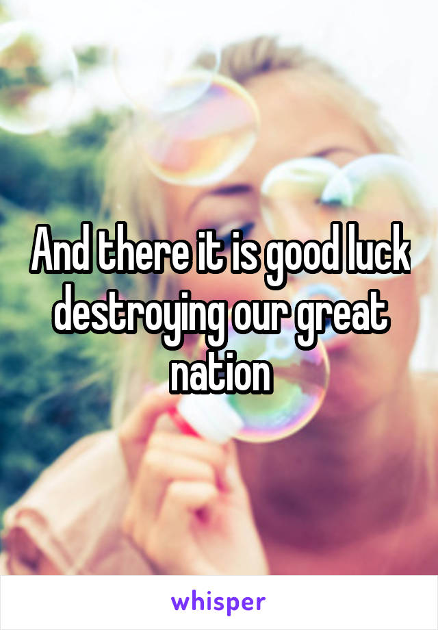 And there it is good luck destroying our great nation