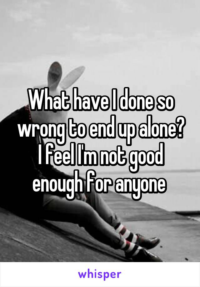 What have I done so wrong to end up alone? I feel I'm not good enough for anyone 