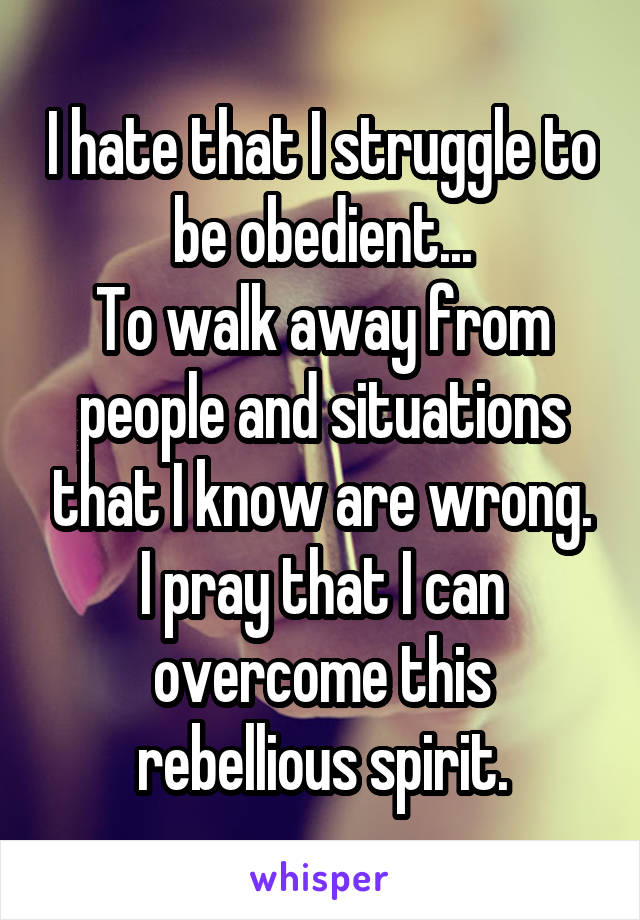 I hate that I struggle to be obedient...
To walk away from people and situations that I know are wrong.
I pray that I can overcome this rebellious spirit.