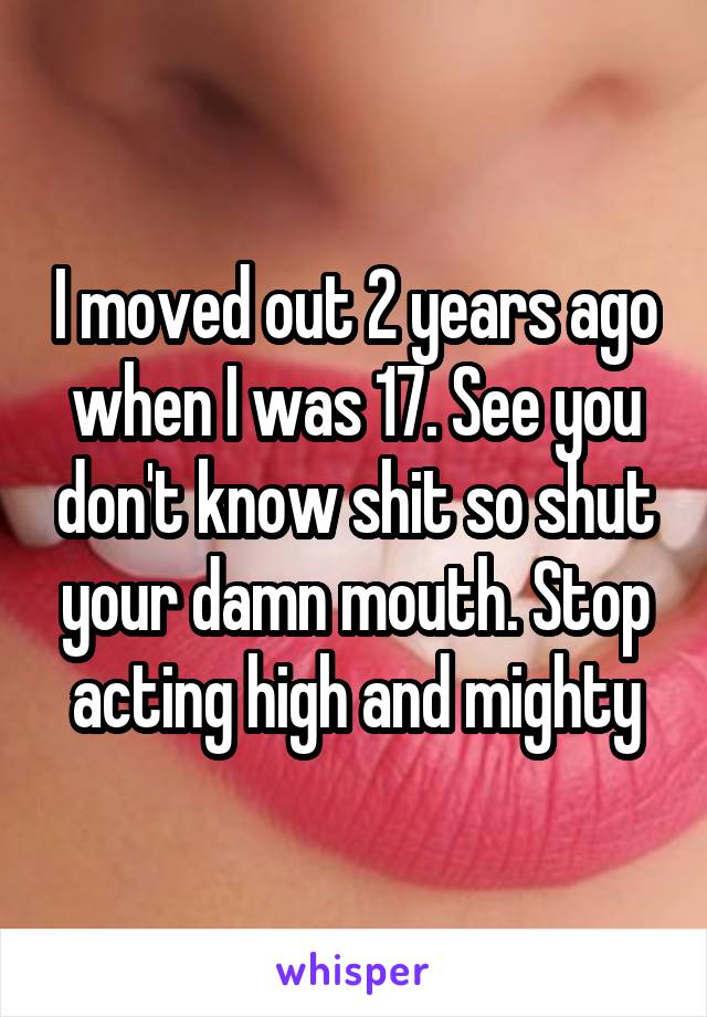 I moved out 2 years ago when I was 17. See you don't know shit so shut your damn mouth. Stop acting high and mighty