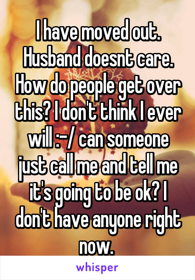 I have moved out. Husband doesnt care. How do people get over this? I don't think I ever will :-/ can someone just call me and tell me it's going to be ok? I don't have anyone right now. 