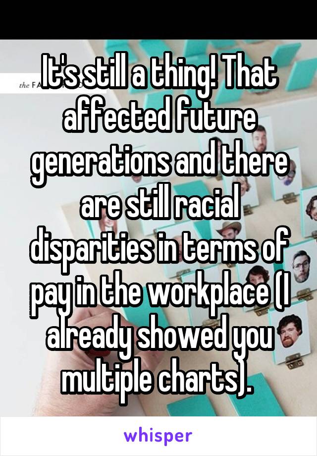 It's still a thing! That affected future generations and there are still racial disparities in terms of pay in the workplace (I already showed you multiple charts). 