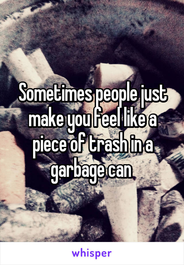 Sometimes people just make you feel like a piece of trash in a garbage can 