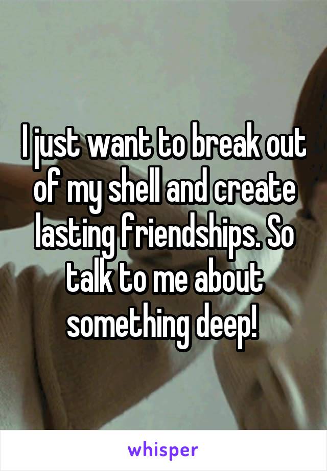 I just want to break out of my shell and create lasting friendships. So talk to me about something deep! 