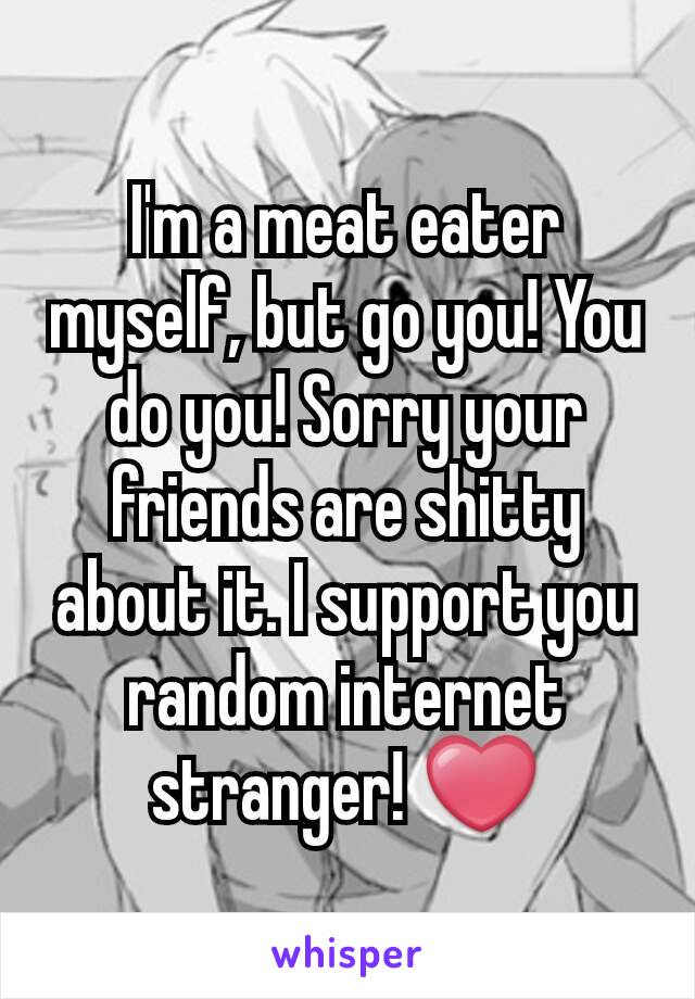 I'm a meat eater myself, but go you! You do you! Sorry your friends are shitty about it. I support you random internet stranger! ❤