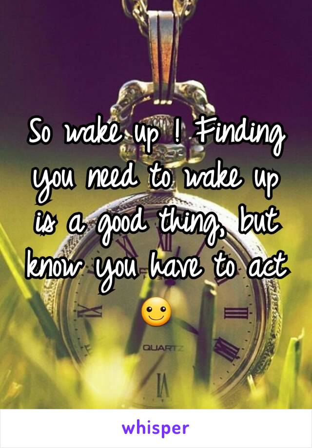 So wake up ! Finding you need to wake up is a good thing, but know you have to act ☺