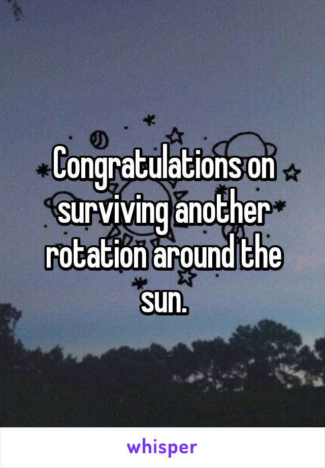 Congratulations on surviving another rotation around the sun.