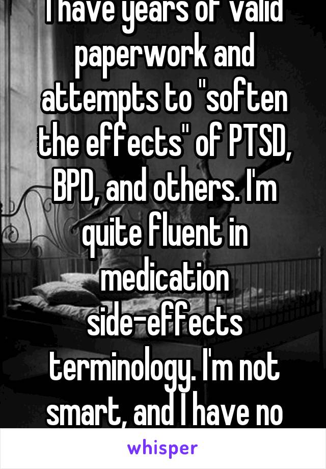 I have years of valid paperwork and attempts to "soften the effects" of PTSD, BPD, and others. I'm quite fluent in medication side-effects terminology. I'm not smart, and I have no degree, just pain. 