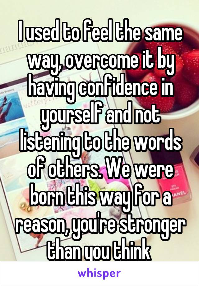 I used to feel the same way, overcome it by having confidence in yourself and not listening to the words of others. We were born this way for a reason, you're stronger than you think 